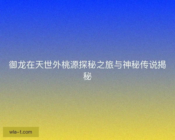 御龙在天世外桃源探秘之旅与神秘传说揭秘