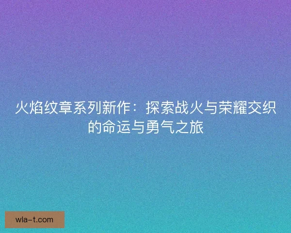 火焰纹章系列新作：探索战火与荣耀交织的命运与勇气之旅