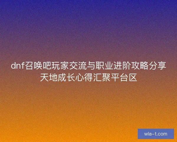 dnf召唤吧玩家交流与职业进阶攻略分享天地成长心得汇聚平台区