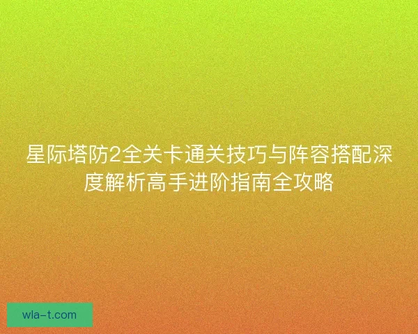 星际塔防2全关卡通关技巧与阵容搭配深度解析高手进阶指南全攻略