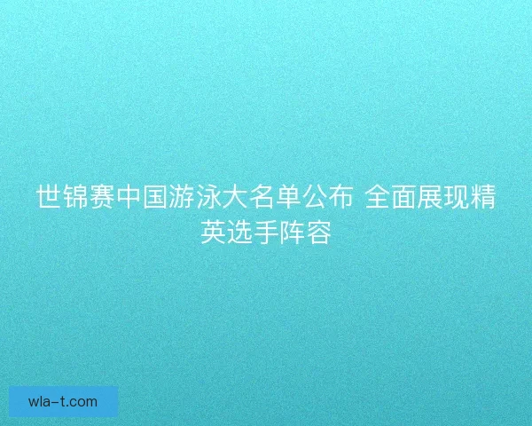 世锦赛中国游泳大名单公布 全面展现精英选手阵容