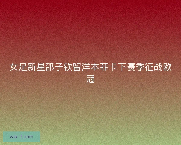 女足新星邵子钦留洋本菲卡下赛季征战欧冠
