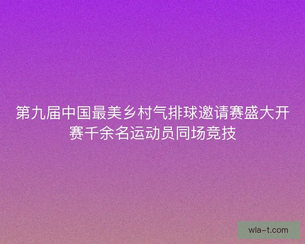 第九届中国最美乡村气排球邀请赛盛大开赛千余名运动员同场竞技