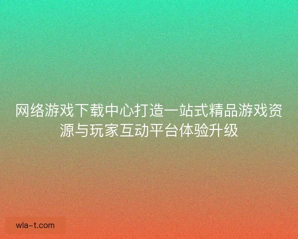 网络游戏下载中心打造一站式精品游戏资源与玩家互动平台体验升级