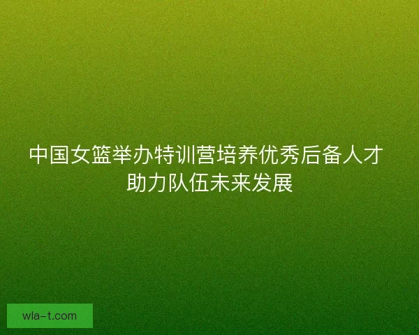 中国女篮举办特训营培养优秀后备人才 助力队伍未来发展