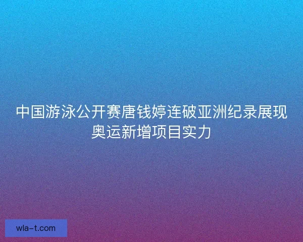 中国游泳公开赛唐钱婷连破亚洲纪录展现奥运新增项目实力