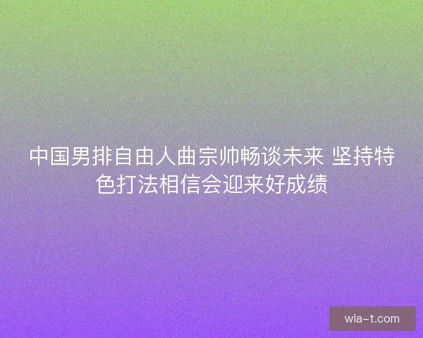 中国男排自由人曲宗帅畅谈未来 坚持特色打法相信会迎来好成绩