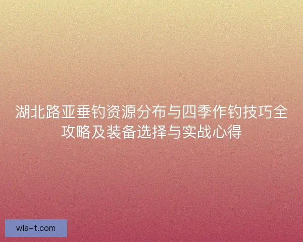 湖北路亚垂钓资源分布与四季作钓技巧全攻略及装备选择与实战心得
