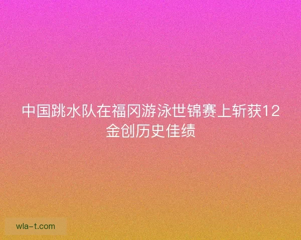 中国跳水队在福冈游泳世锦赛上斩获12金创历史佳绩