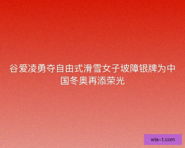 谷爱凌勇夺自由式滑雪女子坡障银牌为中国冬奥再添荣光