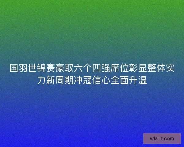 国羽世锦赛豪取六个四强席位彰显整体实力新周期冲冠信心全面升温